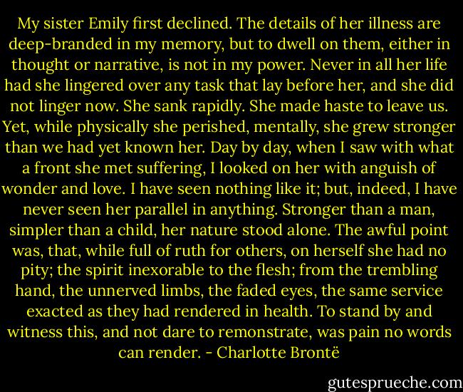 My sister Emily first declined. The details of her illness are deep-branded in my memory, but to dwell on them, either in thought or narrative, is not in my power. Never in all her life had she lingered over any task that lay before her, and she did not linger now. She sank rapidly. She made haste to leave us. Yet, while physically she perished, mentally, she grew stronger than we had yet known her. Day by day, when I saw with what a front she met suffering, I looked on her with anguish of wonder and love. I have seen nothing like it; but, indeed, I have never seen her parallel in anything. Stronger than a man, simpler than a child, her nature stood alone. The awful point was, that, while full of ruth for others, on herself she had no pity; the spirit inexorable to the flesh; from the trembling hand, the unnerved limbs, the faded eyes, the same service exacted as they had rendered in health. To stand by and witness this, and not dare to remonstrate, was pain no words can render. - Charlotte Brontë