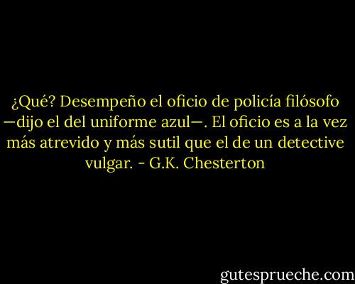 ¿Qué? Desempeño el oficio de policía filósofo —dijo el del uniforme azul—. El oficio es a la vez más atrevido y más sutil que el de un detective vulgar. - G.K. Chesterton