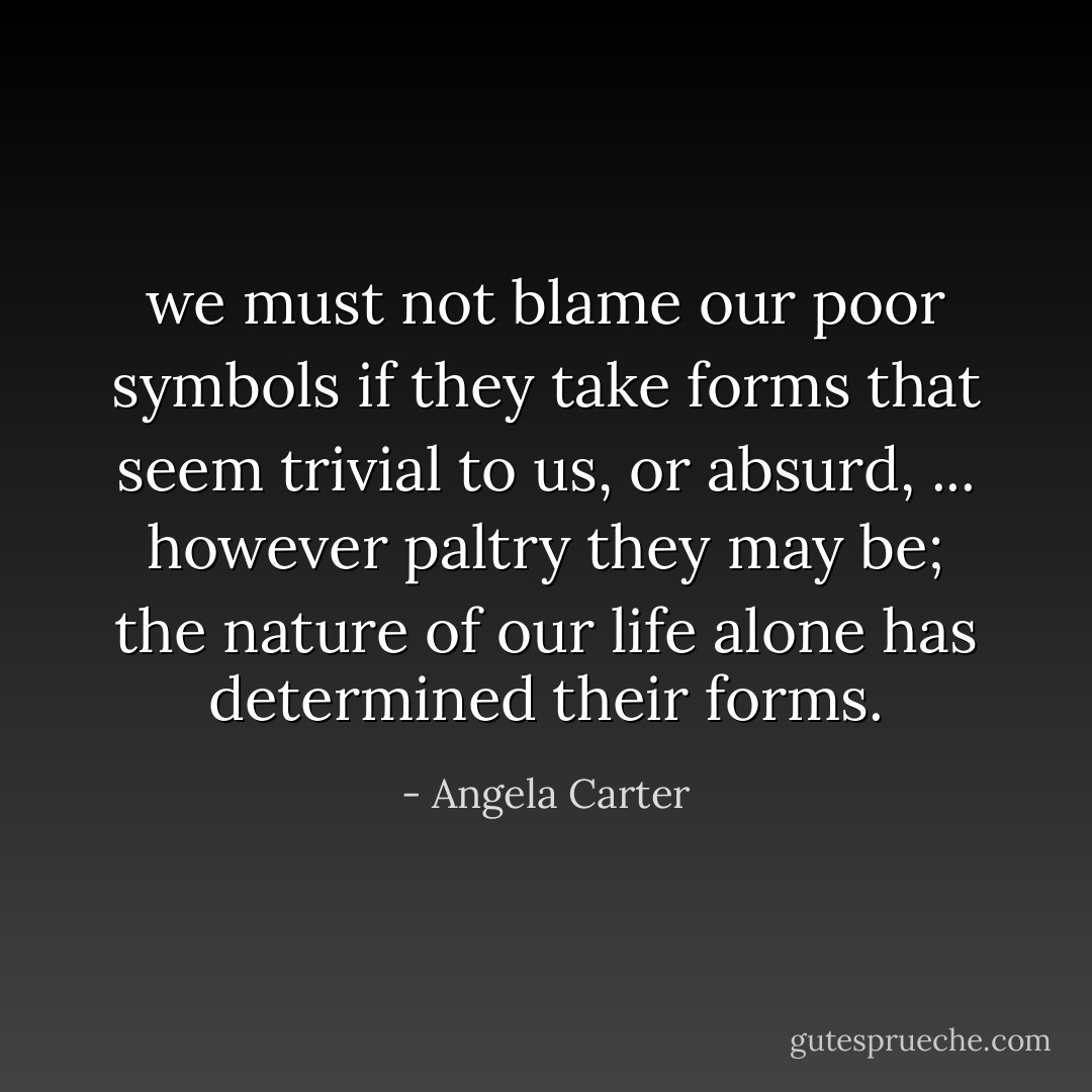we must not blame our poor symbols if they take forms that seem trivial to us, or absurd, ... however paltry they may be; the nature of our life alone has determined their forms. - Angela Carter