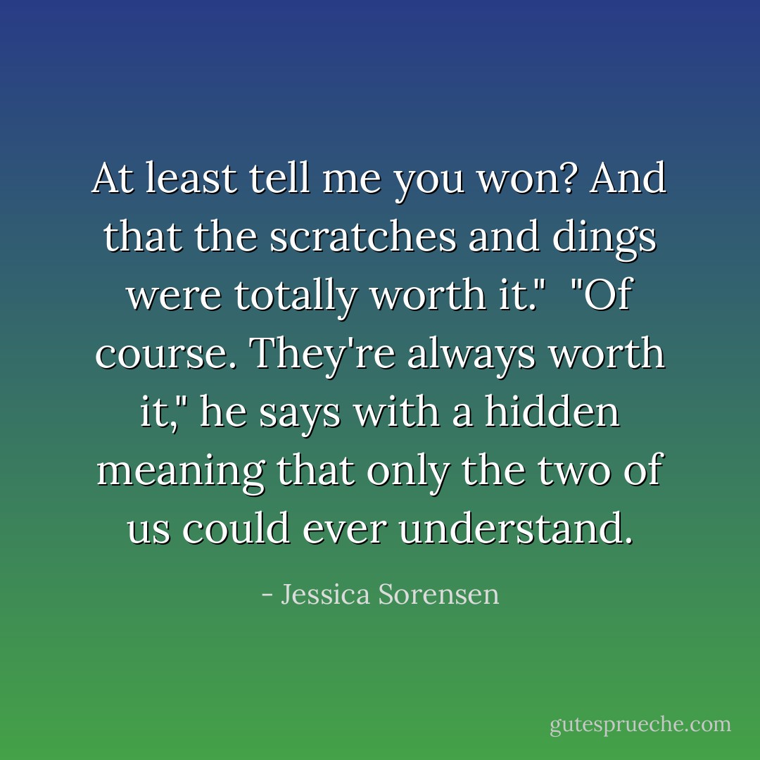 At least tell me you won? And that the scratches and dings were totally worth it." <br />"Of course. They're always worth it," he says with a hidden meaning that only the two of us could ever understand. - Jessica Sorensen