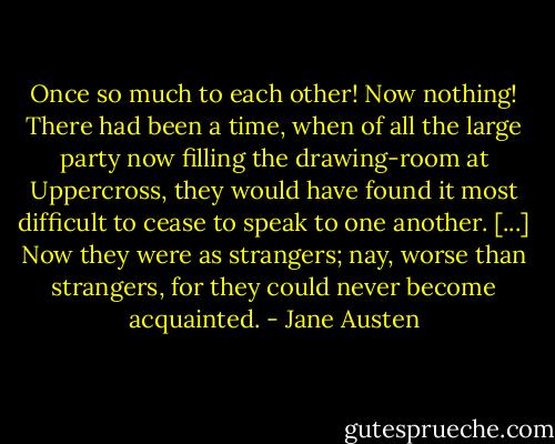 Once so much to each other! Now nothing! There had been a time, when of all the large party now filling the drawing-room at Uppercross, they would have found it most difficult to cease to speak to one another. [...] Now they were as strangers; nay, worse than strangers, for they could never become acquainted. - Jane Austen
