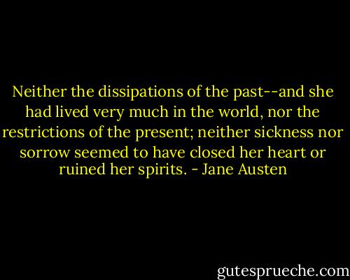 Neither the dissipations of the past--and she had lived very much in the world, nor the restrictions of the present; neither sickness nor sorrow seemed to have closed her heart or ruined her spirits. - Jane Austen