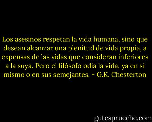 Los asesinos respetan la vida humana, sino que desean alcanzar una plenitud de vida propia, a expensas de las vidas que consideran inferiores a la suya. Pero el filósofo odia la vida, ya en sí mismo o en sus semejantes. - G.K. Chesterton