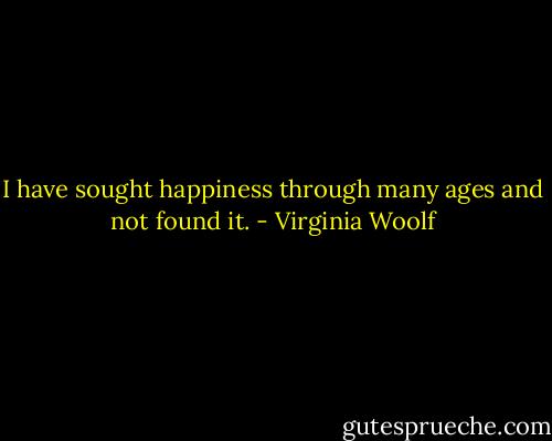 I have sought happiness through many ages and not found it. - Virginia Woolf