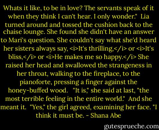 Whats it like, to be in love? The servants speak of it when they think I can't hear. I only wonder."<br /><br />Lia turned around and tossed the cushion back to the chaise lounge. She found she didn't have an answer to Mari's question. She couldn't say what she'd heard her sisters always say, <i>It's thrilling,</i> or <i>It's bliss,</i> or <i>He makes me so happy.</i> She raised her head and swallowed the strangeness in her throat, walking to the fireplace, to the pianoforte, pressing a finger against the honey-buffed wood. <br /><br />"It is," she said at last, "the most terrible feeling in the entire world." <br />And she meant it.<br /><br />"Yes," the girl agreed, examining her face. "I think it must be. - Shana Abe