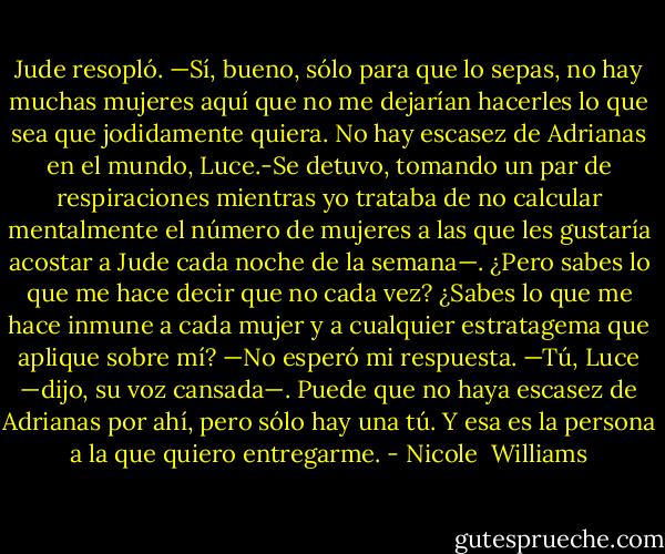Jude resopló. —Sí, bueno, sólo para que lo sepas, no hay muchas mujeres aquí que no me dejarían hacerles lo que sea que jodidamente quiera. No hay escasez de Adrianas en el mundo, Luce.-Se detuvo, tomando un par de respiraciones mientras yo trataba de no calcular mentalmente el número de mujeres a las que les gustaría acostar a Jude cada noche de la semana—. ¿Pero sabes lo que me hace decir que no cada vez? ¿Sabes lo que me hace inmune a cada mujer y a cualquier estratagema que aplique sobre mí? —No esperó mi<br />respuesta.<br />—Tú, Luce —dijo, su voz cansada—. Puede que no haya escasez de Adrianas por ahí, pero sólo hay una tú.<br />Y esa es la persona a la que quiero entregarme. - Nicole  Williams