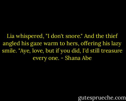 Lia whispered, "I don't snore."<br />And the thief angled his gaze warm to hers, offering his lazy smile. "Aye, love, but if you did, I'd still treasure every one. - Shana Abe