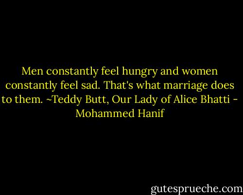Men constantly feel hungry and women constantly feel sad. That's what marriage does to them. ~Teddy Butt, Our Lady of Alice Bhatti - Mohammed Hanif