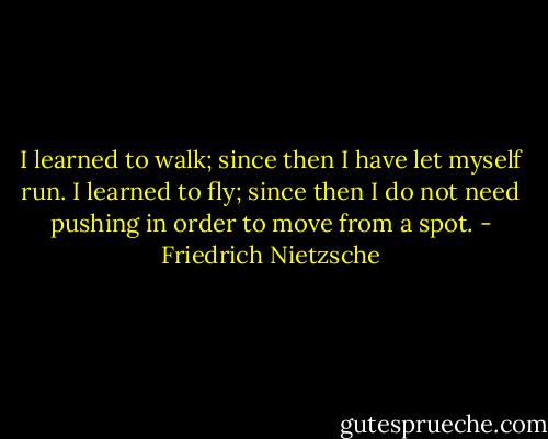 I learned to walk; since then I have let myself run. I learned to fly; since then I do not need pushing in order to move from a spot. - Friedrich Nietzsche