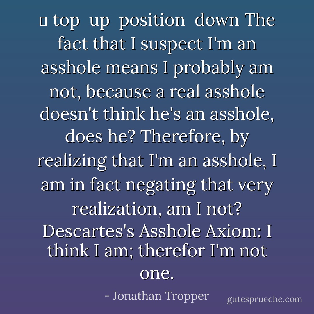 ↑ top<br /> up<br /> position<br /> down<br />The fact that I suspect I'm an asshole means I probably am not, because a real asshole doesn't think he's an asshole, does he? Therefore, by realizing that I'm an asshole, I am in fact negating that very realization, am I not? Descartes's Asshole Axiom: I think I am; therefor I'm not one. - Jonathan Tropper