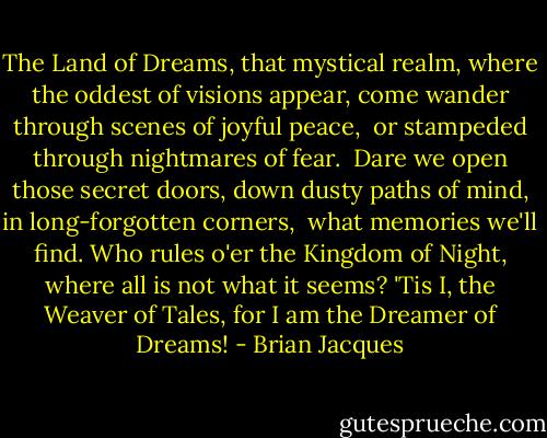 The Land of Dreams, that mystical realm,<br />where the oddest of visions appear,<br />come wander through scenes of joyful peace, <br />or stampeded through nightmares of fear. <br />Dare we open those secret doors,<br />down dusty paths of mind,<br />in long-forgotten corners, <br />what memories we'll find.<br />Who rules o'er the Kingdom of Night,<br />where all is not what it seems?<br />'Tis I, the Weaver of Tales,<br />for I am the Dreamer of Dreams! - Brian Jacques
