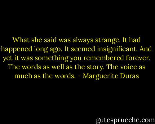 What she said was always strange. It had happened long ago. It seemed insignificant. And yet it was something you remembered forever. The words as well as the story. The voice as much as the words. - Marguerite Duras