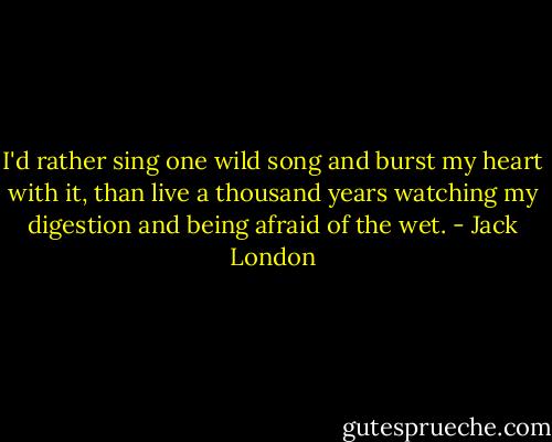 I'd rather sing one wild song and burst my heart with it, than live a thousand years watching my digestion and being afraid of the wet. - Jack London
