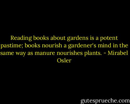 Reading books about gardens is a potent pastime; books nourish a gardener's mind in the same way as manure nourishes plants. - Mirabel Osler
