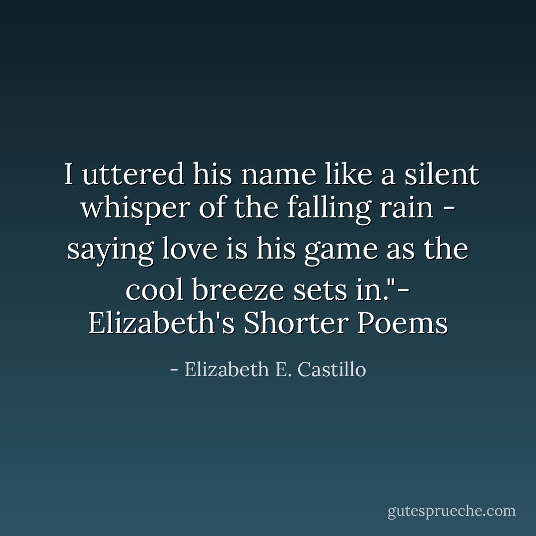  I uttered his name like a silent whisper of the falling rain - saying love is his game as the cool breeze sets in."- Elizabeth's Shorter Poems - Elizabeth E. Castillo