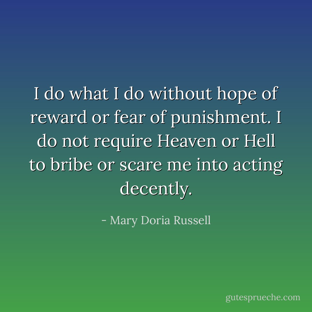 I do what I do without hope of reward or fear of punishment. I do not require Heaven or Hell to bribe or scare me into acting decently. - Mary Doria Russell