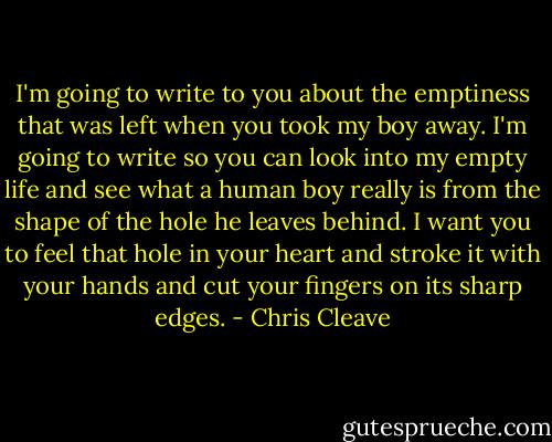 I'm going to write to you about the emptiness that was left when you took my boy away. I'm going to write so you can look into my empty life and see what a human boy really is from the shape of the hole he leaves behind. I want you to feel that hole in your heart and stroke it with your hands and cut your fingers on its sharp edges. - Chris Cleave
