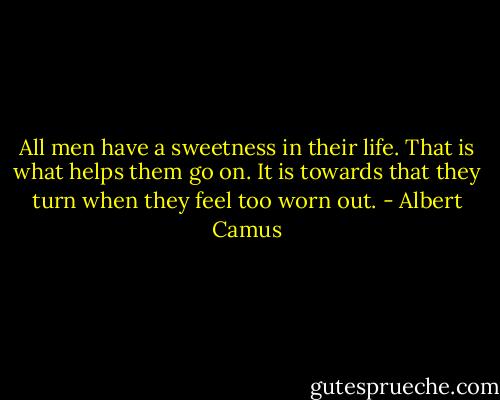 All men have a sweetness in their life. That is what helps them go on. It is towards that they turn when they feel too worn out. - Albert Camus