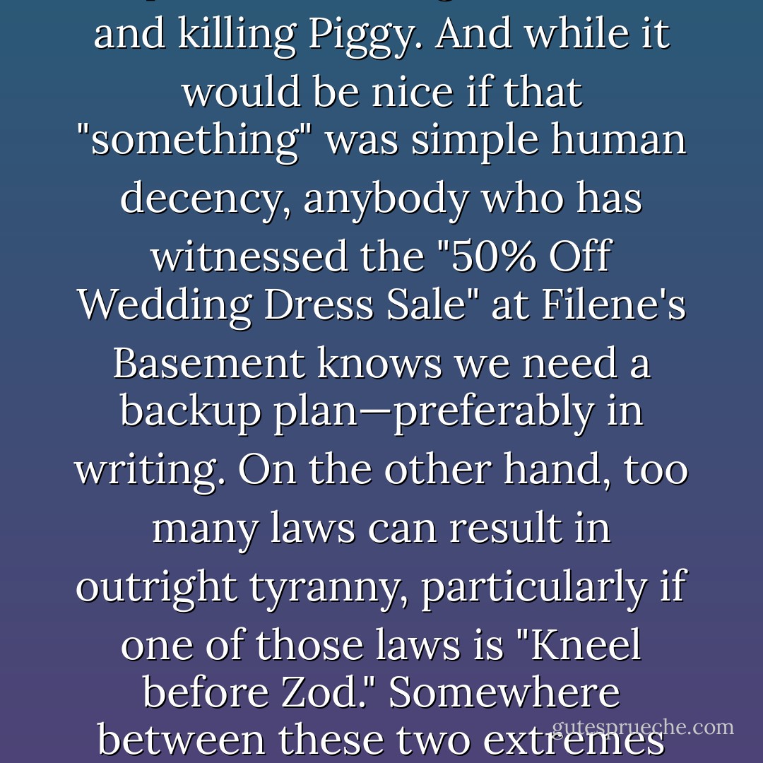 <b>1. Society needs laws.</b> While anarchy can often turn a humdrum weekend into something unforgettable, eventually the mob must be kept from <a href="https://www.goodreads.com/book/show/7624.stealing_the_conch_and_killing_Piggy" title="stealing the conch and killing Piggy" rel="nofollow noopener">stealing the conch and killing Piggy</a>. And while it would be nice if that "something" was simple human decency, anybody who has witnessed the "50% Off Wedding Dress Sale" at Filene's Basement knows we need a backup plan—preferably in writing. On the other hand, too many laws can result in outright tyranny, particularly if one of those laws is "<a href="http://en.wikipedia.org/wiki/Superman_II#Plot" rel="nofollow noopener">Kneel before Zod</a>." Somewhere between these two extremes lies the legislative sweet-spot that produces just the right amount of laws for a well-adjusted society—more than zero, less than fascism. - Jon   Stewart