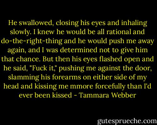 He swallowed, closing his eyes and inhaling slowly. I knew he would be all rational and do-the-right-thing and he would push me away again, and I was determined not to give him that chance. But then his eyes flashed open and he said, "Fuck it," pushing me against the door, slamming his forearms on either side of my head and kissing me mmore forcefully than I'd ever been kissed - Tammara Webber