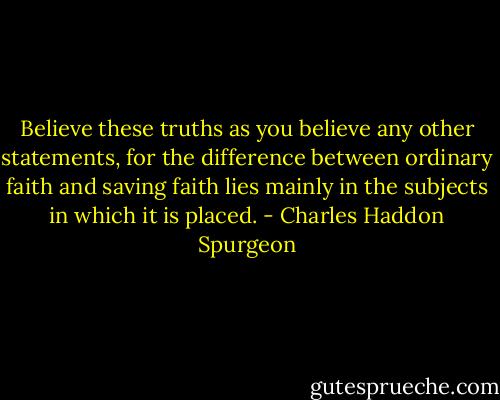 Believe these truths as you believe any other statements, for the difference between ordinary faith and saving faith lies mainly in the subjects in which it is placed. - Charles Haddon Spurgeon