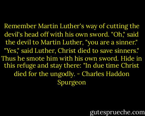 Remember Martin Luther's way of cutting the devil's head off with his own sword. "Oh," said the devil to Martin Luther, "you are a sinner." "Yes," said Luther, Christ died to save sinners." Thus he smote him with his own sword. Hide in this refuge and stay there: "In due time Christ died for the ungodly. - Charles Haddon Spurgeon
