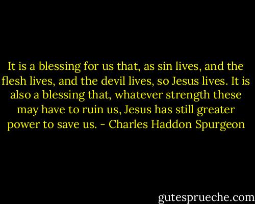 It is a blessing for us that, as sin lives, and the flesh lives, and the devil lives, so Jesus lives. It is also a blessing that, whatever strength these may have to ruin us, Jesus has still greater power to save us. - Charles Haddon Spurgeon