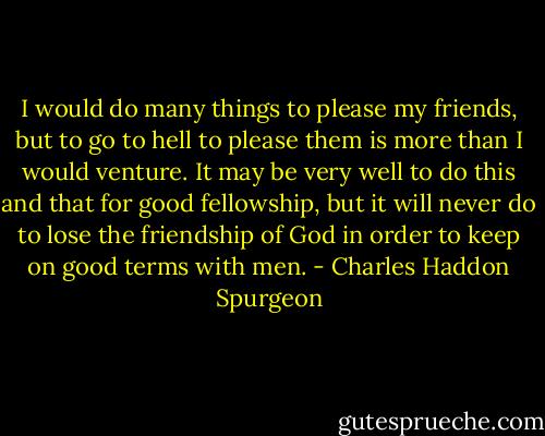 I would do many things to please my friends, but to go to hell to please them is more than I would venture. It may be very well to do this and that for good fellowship, but it will never do to lose the friendship of God in order to keep on good terms with men. - Charles Haddon Spurgeon