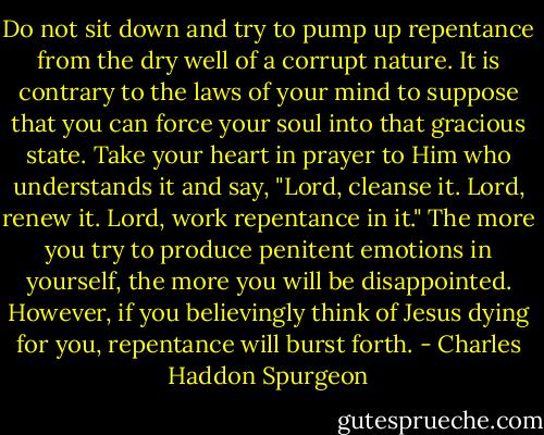 Do not sit down and try to pump up repentance from the dry well of a corrupt nature. It is contrary to the laws of your mind to suppose that you can force your soul into that gracious state. Take your heart in prayer to Him who understands it and say, "Lord, cleanse it. Lord, renew it. Lord, work repentance in it." The more you try to produce penitent emotions in yourself, the more you will be disappointed. However, if you believingly think of Jesus dying for you, repentance will burst forth. - Charles Haddon Spurgeon