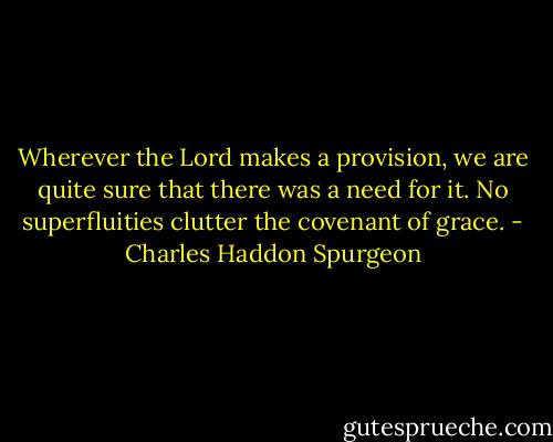 Wherever the Lord makes a provision, we are quite sure that there was a need for it. No superfluities clutter the covenant of grace. - Charles Haddon Spurgeon
