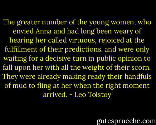 The greater number of the young women, who envied Anna and had long been weary of hearing her called virtuous, rejoiced at the fulfillment of their predictions, and were only waiting for a decisive turn in public opinion to fall upon her with all the weight of their scorn. They were already making ready their handfuls of mud to fling at her when the right moment arrived. - Leo Tolstoy