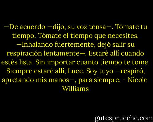 —De acuerdo —dijo, su voz tensa—. Tómate tu tiempo. Tómate el tiempo que necesites. —Inhalando fuertemente, dejó salir su respiración lentamente—. Estaré allí cuando estés lista. Sin importar cuanto tiempo te tome. Siempre estaré allí, Luce. Soy tuyo —respiró, apretando mis manos—, para siempre. - Nicole  Williams