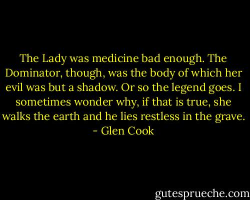 The Lady was medicine bad enough. The Dominator, though, was the body of which her evil was but a shadow. Or so the legend goes. I sometimes wonder why, if that is true, she walks the earth and he lies restless in the grave. - Glen Cook