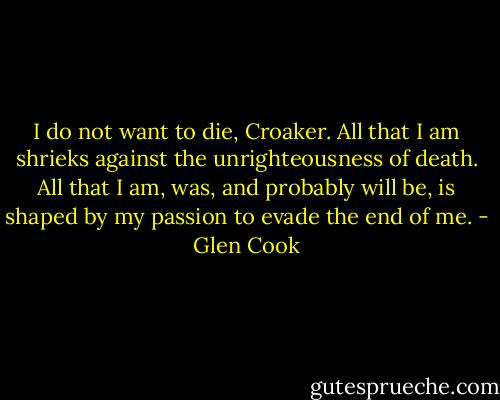 I do not want to die, Croaker. All that I am shrieks against the unrighteousness of death. All that I am, was, and probably will be, is shaped by my passion to evade the end of me. - Glen Cook