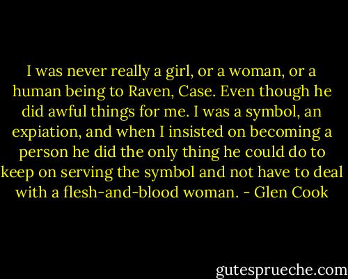 I was never really a girl, or a woman, or a human being to Raven, Case. Even though he did awful things for me. I was a symbol, an expiation, and when I insisted on becoming a person he did the only thing he could do to keep on serving the symbol and not have to deal with a flesh-and-blood woman. - Glen Cook