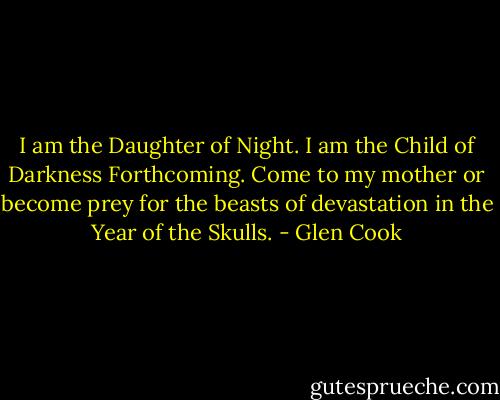 I am the Daughter of Night. I am the Child of Darkness Forthcoming. Come to my mother or become prey for the beasts of devastation in the Year of the Skulls. - Glen Cook