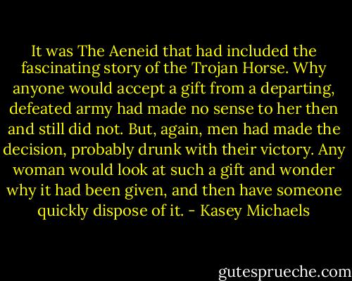 It was The Aeneid that had included the fascinating story of the Trojan Horse. Why anyone would accept a gift from a departing, defeated army had made no sense to her then and still did not. But, again, men had made the decision, probably drunk with their victory. Any woman would look at such a gift and wonder why it had been given, and then have someone quickly dispose of it. - Kasey Michaels