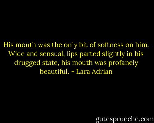 His mouth was the only bit of softness on him. Wide and sensual, lips parted slightly in his drugged state, his mouth was profanely beautiful. - Lara Adrian