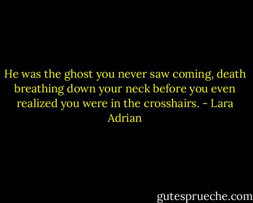 He was the ghost you never saw coming, death breathing down your neck before you even realized you were in the crosshairs. - Lara Adrian