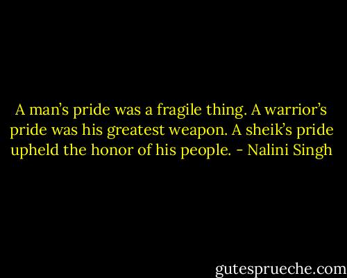 A man’s pride was a fragile thing. A warrior’s pride was his greatest weapon. A sheik’s pride upheld the honor of his people. - Nalini Singh