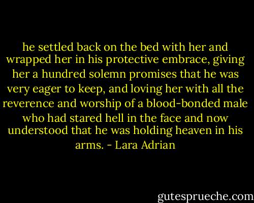 he settled back on the bed with her and wrapped her in his protective embrace, giving her a hundred solemn promises that he was very eager to keep, and loving her with all the reverence and worship of a blood-bonded male who had stared hell in the face and now understood that he was holding heaven in his arms. - Lara Adrian