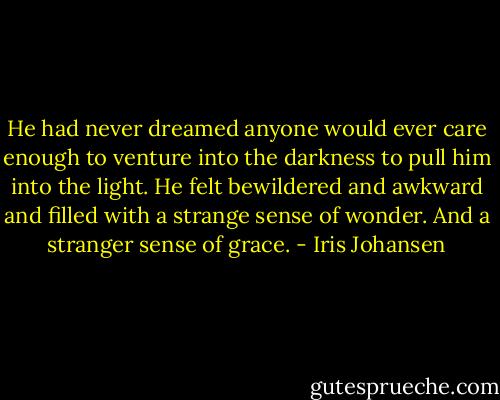 He had never dreamed anyone would ever care enough to venture into the darkness to pull him into the light. He felt bewildered and awkward and filled with a strange sense of wonder. And a stranger sense of grace. - Iris Johansen