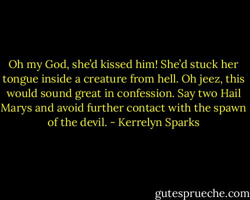 Oh my God, she’d kissed him! She’d stuck her tongue inside a creature from hell. Oh jeez, this would sound great in confession. Say two Hail Marys and avoid further contact with the spawn of the devil. - Kerrelyn Sparks