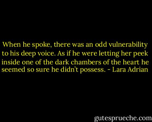 When he spoke, there was an odd vulnerability to his deep voice. As if he were letting her peek inside one of the dark chambers of the heart he seemed so sure he didn’t possess. - Lara Adrian