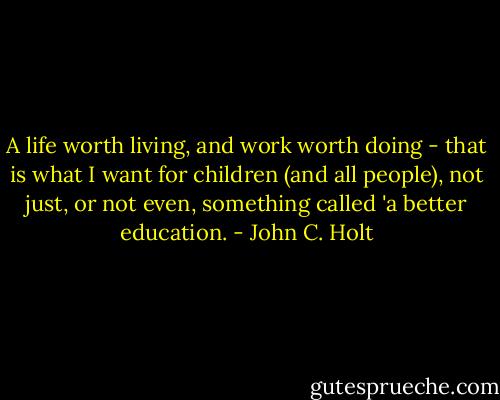 A life worth living, and work worth doing - that is what I want for children (and all people), not just, or not even, something called 'a better education. - John C. Holt