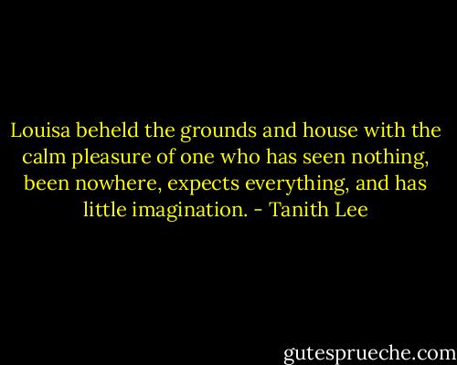 Louisa beheld the grounds and house with the calm pleasure of one who has seen nothing, been nowhere, expects everything, and has little imagination. - Tanith Lee