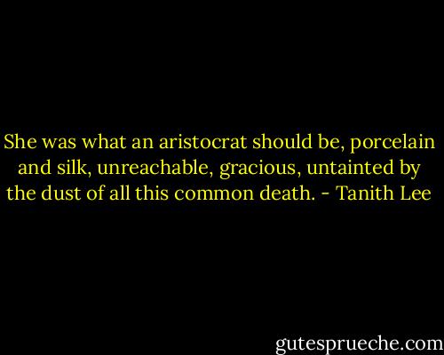 She was what an aristocrat should be, porcelain and silk, unreachable, gracious, untainted by the dust of all this common death. - Tanith Lee