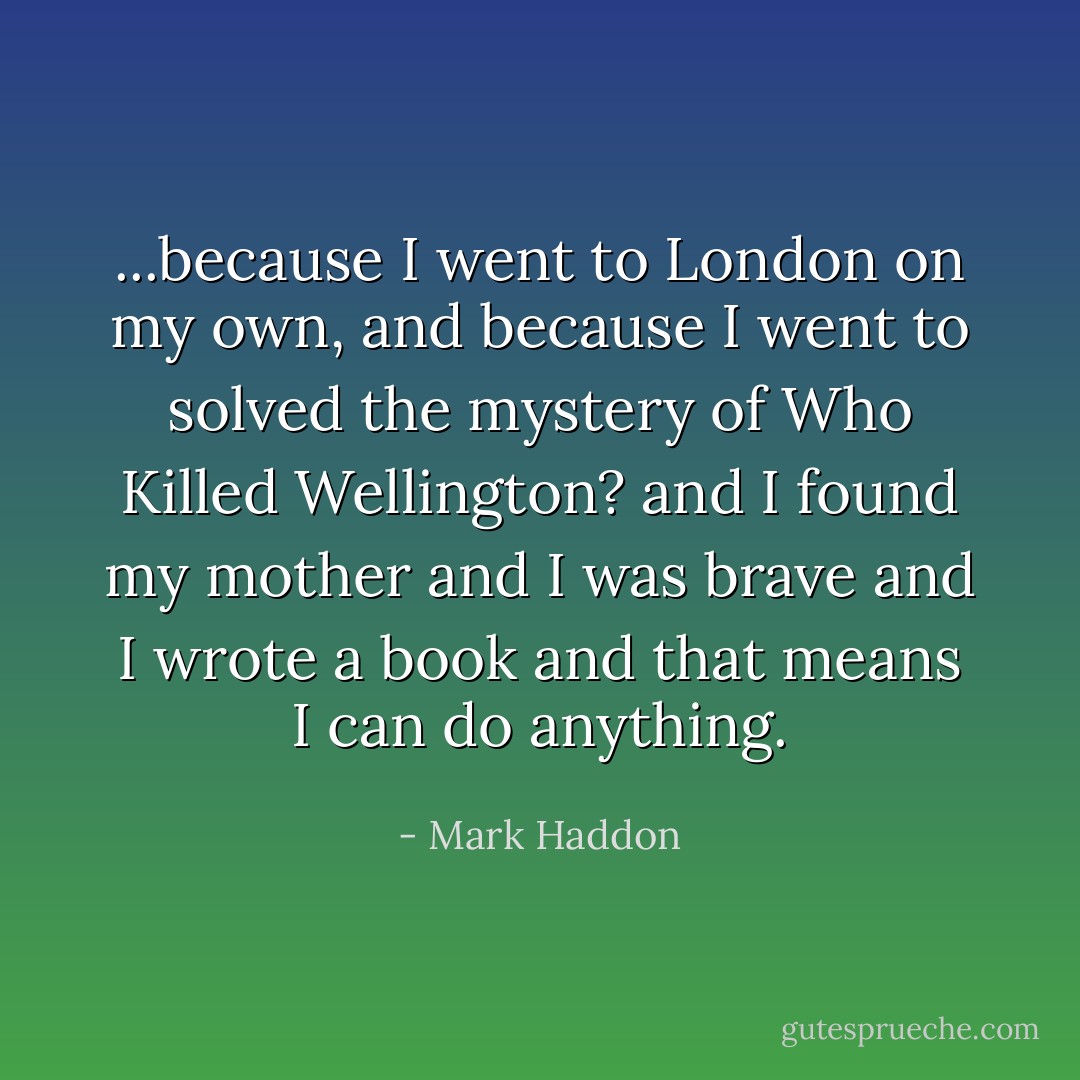 ...because I went to London on my own, and because I went to solved the mystery of Who Killed Wellington? and I found my mother and I was brave and I wrote a book and that means I can do anything. - Mark Haddon