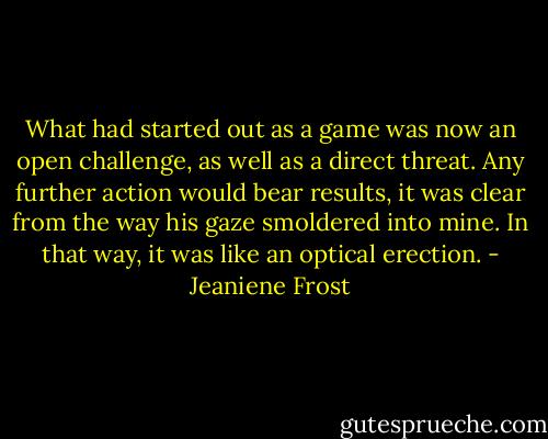 What had started out as a game was now an open challenge, as well as a direct threat. Any further action would bear results, it was clear from the way his gaze smoldered into mine. In that way, it was like an optical erection. - Jeaniene Frost