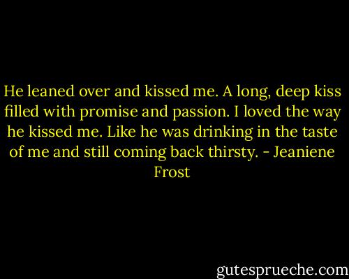 He leaned over and kissed me. A long, deep kiss filled with promise and passion. I loved the way he kissed me. Like he was drinking in the taste of me and still coming back thirsty. - Jeaniene Frost